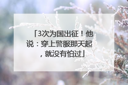 3次为国出征！他说：穿上警服那天起，就没有怕过